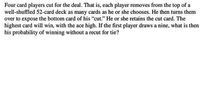 Four card players cut for the deal. That is, each player removes from the top of a
well-shuffled 52-card deck as many cards as he or she chooses. He then turns them
over to expose the bottom card of his "cut." He or she retains the cut card. The
highest card will win, with the ace high. If the first player draws a nine, what is then
his probability of winning without a recut for tie?
