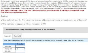 On January 1, year 1, Dave received 2,750 shares of restricted stock from his employer, RRK Corporation. On that date, the
stock price was $18 per share. On receiving the restricted stock, Dave made the 83(b) election. Dave's restricted shares
will vest at the end of year 2. He intends to hold the shares until the end of year 4, when he intends to sell them to help
fund the purchase of a new home. Dave predicts the share price of RRK will be $28 per share when his shares vest and
$41 per share when he sells them. Assume that Dave's price predictions are correct, and answer the following questions:
Note: Leave no answers blank. Enter zero if applicable. Round your final answer to the nearest whole dollar value.
Enter all amounts as positive values.
Required:
a. What are Dave's taxes due if his ordinary marginal rate is 32 percent and his long-term capital gains rate is 15 percent?
b. What are the tax consequences of these transactions to RRK?
Complete this question by entering your answers in the tabs below.
Required A Required B
What are Dave's taxes due if his ordinary marginal rate is 32 percent and his long-term capital gains rate is 15 percent?
Taxes Due
Grant date
Vesting date
Sale date
$
0