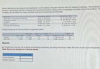 Munoz Manufacturing produces two keyboards, one for laptop computers and the other for desktop computers. The productio
process is automated, and the company has found activity-based costing useful in assigning overhead costs to its products. Th
company has identified five major activities involved in producing the keyboards
Activity
Materials receiving & handling
Production setup
Assembly
Quality inspection
Packing and shipping
Activity measures for the two kinds of keyboards follow:
Laptops
Desktops
Required
Labor Cost
$ 1,210
1,100
Laptop keyboards
Desktop keyboards
Allocation Base
Cost of material
Number of setups
Number of parts
Inspection time
Number of orders
Material Number of Number of
Cost
$ 6,300
7,400
Cost Per Unit
Setups
34
14
Parts
47
24
Allocation Rate
2% of material cost
$119.00 per setup
$ 6.00 per part
$ 1.20 per minute
$ 10.00 per order
Inspection Time
6,708 minutes
4,800 minutes
a. Compute the cost per unit of laptop and desktop keyboards, assuming that Munoz made 360 units of each type of keyboard
Note: Round your answers to 2 decimal places.
Number of
Orders
68
16