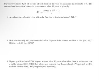 Suppose you invest $250 at the end of each year for 10 years at an annual interest rate of r. The
accumulated amount of money in your account after 10 years is given by
250((1 + r)¹⁰ − 1)
r
A(r)
1. Are there any values of r for which the function A is discontinuous? Why?
=
2. How much money will you accumulate after 10 years if the interest rate is r = 0.01 (i.e., 1%)?
If it is r= 0.10 (i.e., 10%)?
3. If your goal is to have $3500 in your account after 10 years, show that there is an interest rate
r in the interval (0.01,0.10) that allows you to reach your financial goal. (You do not need to
find the interest rate.) Fully explain your reasoning.