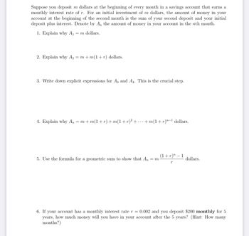 Suppose you deposit m dollars the beginning of every month in a savings account that earns a
monthly interest rate of r. For an initial investment of m dollars, the amount of money in your
account at the beginning of the second month is the sum of your second deposit and your initial
deposit plus interest. Denote by An the amount of money in your account in the nth month.
1. Explain why A₁ = m dollars.
2. Explain why A₂ = m+m(1+r) dollars.
3. Write down explicit expressions for A3 and A4. This is the crucial step.
4. Explain why An = m+m(1 + r) + m(1 + r)² + ... +m(1 + r)"−¹ dollars.
5. Use the formula for a geometric sum to show that An = m
(1 + r)” − 1
r
dollars.
6. If your account has a monthly interest rate r = 0.002 and you deposit $200 monthly for 5
years, how much money will you have in your account after the 5 years? (Hint: How many
months?)