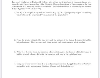 In a study conducted at Dartmouth College, mice with a particular type of cancerous tumor were
treated with a chemotherapy drug called Cisplatin. If the volume of one of these tumors at the time
of treatment is Vo, then the volume of the tumor t days after treatment is modeled by the function
V(t) = = Vo(0.99e- + 0.01e0.239t).
-0.1216t
1. Set Vo = 3 and plot V(t) over the interval 0 ≤ t ≤ 16. Appropriately adjust the viewing
window to see the behavior of V(t) and sketch the graph below.
2. From the graph, estimate the time at which the volume of the tumor decreased to half its
original amount. There are two such times, record each to the nearest whole number.
3. With Vo = 3, write down the equation whose solution gives the time at which the tumor is
half its original volume. (Re)write the equation with zero in the right-hand side.
4. Using one of your answers from 2. as to and your equation from 3., apply two steps of Newton's
method to better approximate this time. (Round to 3 decimal places.)