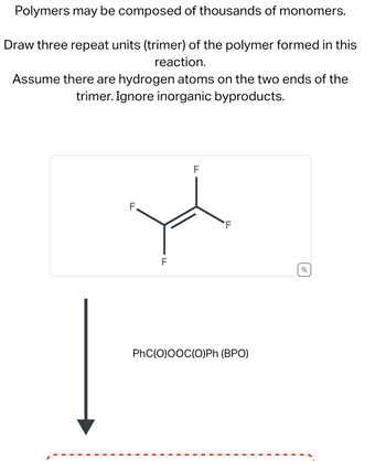 Polymers may be composed of thousands of monomers.
Draw three repeat units (trimer) of the polymer formed in this
reaction.
Assume there are hydrogen atoms on the two ends of the
trimer. Ignore inorganic byproducts.
LL
F
FL
PhC(O)OOC(O)Ph (BPO)