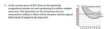 4. At the current price of $63, firms in this (perfectly
competitive) market are each producing 8.4 million widgets
each year. (The quantities on the horizontal axis are
measured in millions.) What will be the price and the typical
firm's level of output in the long run?
PIsoprofit curves
90
80
70
60
50
40
30
20
10
1 2 3 4 5 6 7 8 9 Q
P
AC