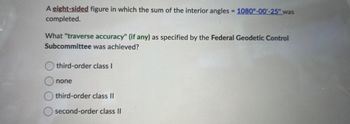 A eight-sided figure in which the sum of the interior angles = 1080°-00'-25" was
completed.
What "traverse accuracy" (if any) as specified by the Federal Geodetic Control
Subcommittee was achieved?
third-order class I
none
third-order class II
second-order class II