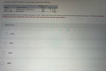 Inventory records for Capetown, Incorporated revealed the following:
Date
April 1
April 20
O
Multiple Choice
Capetown sold 620 units of inventory during the month. What is the amount of ending inventory assuming weighted-average cost? (Round weighted-
average unit cost to 4 decimals and round your final answer to the nearest whole dollar.)
$526
$529
$494
Transaction
Beginning Inventory
Purchase
$626
Number of
Units
490
340
Unit Cost
$ 2.44
2.60