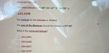 **Corrected Latitude**

The initial latitude for \( S \, 30^\circ - 51' - 47'' \, E \, 249.50' \) is:
   
   **-214.1698**

The **residual** for the latitudes is **+0.0465**

The **sum of the distances** around the traverse is **975.00'**

What is the **corrected latitude**?

- \( \) \(-214.1091\)
- \( \) \(-214.1620\)
- \( \) \(-214.1817\)
- \( \) \(-214.1579\)