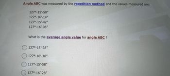 Angle ABC was measured the repetition method and the values measured are:
127⁰-15'-50"
127⁰°-16'-14"
127⁰-15'-42"
127⁰-16'-06"
What is the average angle value for angle ABC ?
127⁰-15'-28"
127⁰-16'-30"
127⁰-15'-58"
127⁰-16'-28"