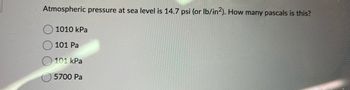 ### Understanding Atmospheric Pressure at Sea Level

Atmospheric pressure at sea level is 14.7 psi (or lb/in²). How many pascals is this?

#### Choose the correct answer:
- ○ 1010 kPa
- ○ 101 Pa
- ● 101 kPa
- ○ 5700 Pa

### Explanation:
- **14.7 psi (pounds per square inch)** is a common measure of atmospheric pressure at sea level.
- **1 psi** is equal to **6894.76 pascals (Pa)**.
- Therefore, **14.7 psi** is approximately equal to **101,325 Pa** or **101 kPa**.
  
Conversion Formula:
\[ 14.7 \, \text{psi} \times 6894.76 \, \text{Pa/psi} = 101,325.372 \, \text{Pa} \]

Since 1 kPa = 1000 Pa, converting to kPa:
\[ 101,325.372 \, \text{Pa} / 1000 = 101.325 \, \text{kPa} \]

This shows that the atmospheric pressure of 14.7 psi is about 101 kPa. Therefore, the correct answer is **101 kPa**.