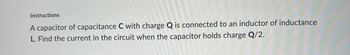 Instructions
A capacitor of capacitance C with charge Q is connected to an inductor of inductance
L. Find the current in the circuit when the capacitor holds charge Q/2.