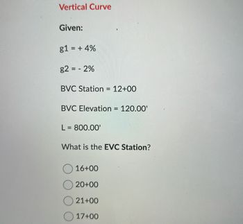 Vertical Curve
Given:
g1 = + 4%
g2 = -2%
BVC Station = 12+00
BVC Elevation = 120.00'
L = 800.00'
What is the EVC Station?
16+00
20+00
21+00
17+00