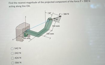 Find the nearest magnitude of the projected component of the force F = 300 N
acting along line OA.
X
542 N
242 N
426 N
586 N
300 mm
30°
300 mm
y
30°
F = 300 N
300 mm