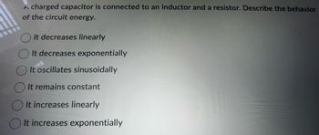 A charged capacitor is connected to an inductor and a resistor. Describe the behavior
of the circuit energy.
It decreases linearly
It decreases exponentially
It oscillates sinusoidally
It remains constant
It increases linearly
It increases exponentially