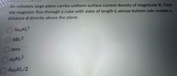 An infinitely large plane carries uniform surface current density of magnitude K. Find
the magnetic flux through a cube with sides of length L whose bottom side resides a
distance d directly above the plane.
3HOKL2
6BL2
zero
HOKL2
6μKL/2