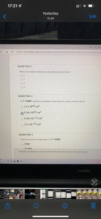 17:21 4
Yesterday
Edit
15:46
+ x Bb
46 https://Ims.taibahu.edu.sa/webapps/assessment/take/launch.jsp?course assessment
QUESTION 1
What is the number of electrons in the valence band of silicon?
QUESTION 2
Al T 400K, what the concentration of free electrons / holes in intrinsic silicon?
1.5x1010/cm3
5.16x 1012/cm³
5.16 x 10-12/cm3
1.5x 10-10/cm
QUESTION 3
What is the thermal voltage equal to at T=400K?
25mV
25 9mV
Click Save and Submit to save and submit. Click Save All Answers to save all answers.
rv
E 40 O
HUAWEI
i
O O
