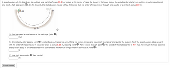 A skateboarder with his board can be modeled as a particle of mass 79.0 kg, located at his center of mass. As shown in the figure below, the skateboarder starts from rest in a crouching position at
one lip of a half-pipe (point 4). On his descent, the skateboarder moves without friction so that his center of mass moves through one quarter of a circle of radius 5.80 m.
(a) Find his speed at the bottom of the half-pipe (point B).
m/s
(b) Immediately after passing point ®, he stands up and raises his arms, lifting his center of mass and essentially "pumping" energy into the system. Next, the skateboarder glides upward
with his center of mass moving in a quarter circle of radius 5.39 m, reaching point D. As he passes through point, the speed of the skateboarder is 4.91 m/s. How much chemical potential
energy in the body of the skateboarder was converted to mechanical energy when he stood up at point B?
J
(c) How high above point does he rise?
Submit Answer
m