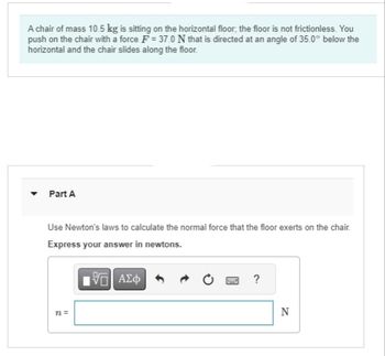 A chair of mass 10.5 kg is sitting on the horizontal floor, the floor is not frictionless. You
push on the chair with a force F = 37.0 N that is directed at an angle of 35.0° below the
horizontal and the chair slides along the floor.
Y
Part A
Use Newton's laws to calculate the normal force that the floor exerts on the chair.
Express your answer in newtons.
175) ΑΣΦ
n=
?
N