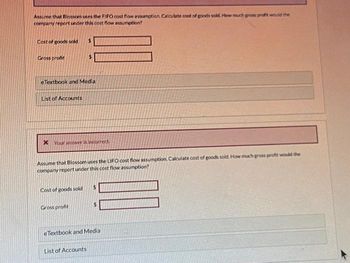 Assume that Blossom uses the FIFO cost flow assumption. Calculate cost of goods sold. How much gross profit would the
company report under this cost flow assumption?
Cost of goods sold
Gross profit
eTextbook and Media
List of Accounts
Your answer is incorrect
Assume that Blossom uses the LIFO cost flow assumption. Calculate cost of goods sold. How much gross profit would the
company report under this cost flow assumption?
Cost of goods sold
Gross profit
$
eTextbook and Media
List of Accounts