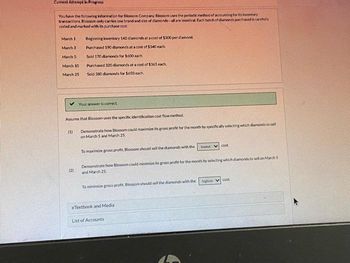 Current Attempt in Progress
You have the following information for Blossom Company Blossom uses the periodic method of accounting for its inventory
transactions, Blossom only carries one brand and size of diamonds-all are identical Each hatch of diamonds purchased is carefully
coded and marked with its purchase cost
March 1
March 3
March 5
March 10
March 25
✓ Your answer is correct
Beginning inventory 140 diamonds at a cost of $300 perdiamond
Purchased 190 diamonds at a cost of $340 each
Sold 170 diamonds for $600 each.
Purchased 320 diamonds at a cost of $365 each
Sold 300 damonds for $650 each.
Assume that Blossom uses the specific identification cost flow method.
Demonstrate how Blossom could maximize its gross profit for the month by specifically selecting which diamonds to sell
on March 5 and March 25
(1)
(2)
To maximize gross profit, Blossom should sell the diamonds with the
lowest cost
Demonstrate how Blossom could minimize its gross profit for the month by selecting which diamonds to sell on March 5
and March 25
To minimize gross profit, Blosson should sell the diamonds with the
eTextbook and Media
List of Accounts
highest cost