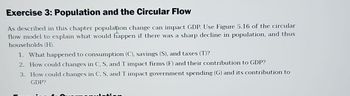 Exercise 3: Population and the Circular Flow
As described in this chapter population change can impact GDP. Use Figure 5.16 of the circular
flow model to explain what would happen if there was a sharp decline in population, and thus
households (H).
1. What happened to consumption (C), savings (S), and taxes (T)?
2. How could changes in C, S, and T impact firms (F) and their contribution to GDP?
3. How could changes in C, S, and T impact government spending (G) and its contribution to
GDP?