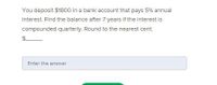 You deposit $1800 in a bank account that pays 5% annual
interest. Find the balance after 7 years if the interest is
compounded quarterly. Round to the nearest cent
Enter the answer
