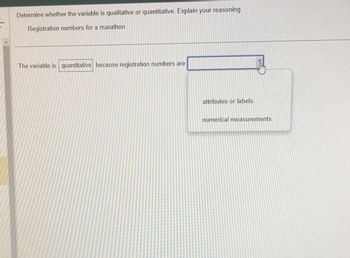 Determine whether the variable is qualitative or quantitative. Explain your reasoning.
Registration numbers for a marathon
The variable is quantitative because registration numbers are
attributes or labels.
numerical measurements.