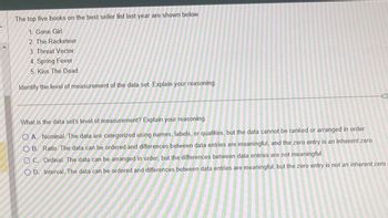 The top five books on the best seller list last year are shown below.
1. Gone Girl
2. The Racketeer
3. Threat Vector
4. Spring Fever
5. Kiss The Dead
Identify the level of measurement of the data set. Explain your reasoning.
C
What is the data set's level of measurement? Explain your reasoning.
OA. Nominal. The data are categorized using names, labels, or qualities, but the data cannot be ranked or arranged in order.
OB. Ratio. The data can be ordered and differences between data entries are meaningful, and the zero entry is an inherent zero.
OC. Ordinal. The data can be arranged in order, but the differences between data entries are not meaningful.
OD. Interval. The data can be ordered and differences between data entries are meaningful, but the zero entry is not an inherent zero.