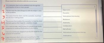 2
3
7
Please match the definition with the correct term.
It is a behavior that can be exhibited only through the
participation of two or more people.
The fact that the client disagrees with the helper's view
of the problem.
The notion that the client, not the counselor, must bear
the decision-making power.
The process that enables the counselor to help the client
find and express their hope for a positive change.
It is a natural state, and it is easy for people to get stuck,
comprised of continual fluctuation or uncertainty.
A structured therapy adapted from the MI model for the
purposes of treatment.
A goal-directed, client-centered counseling style for
eliciting behavior change in helping clients to explore
and resolve ambivalence.
Oppression
Evocation
Motivational interviewing
Resistance
Autonomy
Collaboration
Self-efficacy
Motivational enhancement therapy
Ambivalence
A