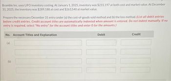 Bramble Inc. uses LIFO inventory costing. At January 1, 2025, inventory was $215,197 at both cost and market value. At December
31, 2025, the inventory was $289,188 at cost and $263,540 at market value.
Prepare the necessary December 31 entry under (a) the cost-of-goods-sold method and (b) the loss method. (List all debit entries
before credit entries. Credit account titles are automatically indented when amount is entered. Do not indent manually. If no
entry is required, select "No entry" for the account titles and enter 0 for the amounts.)
No. Account Titles and Explanation
(a)
(b)
Debit
Credit
100