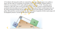 2) Two blocks with masses M1 and M2 are connected by a massless string that passes over a pulley as
shown. M¡ has a mass of 2.25 kg and is on an incline of 49.5° with coefficient of kinetic friction µi =
0.205. M2 is on an incline of 35.5° with coefficient of kinetic friction µ2 = 0.105. The pulley can be
modeled as a disk with a mass of 305 g and radius of 15 cm. When the system is released, Block M2
accelerates down the incline at rate of 0.52 m/s². (a) Determine mass of block 2 and the tension forces in
the string connecting the blocks and the pulley. Draw accurate free body diagrams of both blocks and
pulley, label each force correctly and show the steps in derivation of equations. (b) How much energy will
be dissipated by friction 2 second after the blocks are released?
M2
49.5°
35.5°
