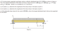 A 5.1 m long simply supported wood beam carries a uniformly distributed load of 11.3 kN/m, as shown in Figure A.
The cross-sectional dimensions of the beam as shown in Figure B are b = 205 mm, d = 460 mm, yH = 77 mm,
and yx = 162 mm. Section a-a is located at x = 1.3 m from B.
(a) At section a-a, determine the magnitude of the shear stress in the beam at point H.
(b) At section a-a, determine the magnitude of the shear stress in the beam at point K.
(c) If the allowable shear stress for the wood is 850 kPa, what is the largest distributed load w that can be supported
by the beam?
х
В
L
Figure A
