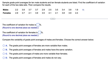 Sample grade point averages for ten male students and ten female students are listed. Find the coefficient of variation
for each of the two data sets. Then compare the results.
Males
Females
2.2
3.9
3.7
3.7
2.9
2.5
3.5
3.4
3.8
1.9
2.9
3.7
2.1
3.9
3.5
4.1
2.1
3.8
3.9
2.4
...
The coefficient of variation for males is ☐ %.
(Round to one decimal place as needed.)
The coefficient of variation for females is %.
(Round to one decimal place as needed.)
Compare the variability of grade point averages of males and females. Choose the correct answer below.
A. The grade point averages of females are more variable than males.
B. The grade point averages of females and males have the same variation.
C. The grade point averages of males are more variable than females.
D. The grade point averages of females and males do not vary.