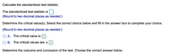 Calculate the standardized test statistic.
The standardized test statistic is
(Round to two decimal places as needed.)
Determine the critical value(s). Select the correct choice below and fill in the answer box to complete your choice.
(Round to two decimal places as needed.)
A. The critical value is
B. The critical values are ±
Determine the outcome and conclusion of the test. Choose the correct answer below.