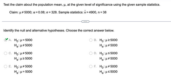 Test the claim about the population mean, μ, at the given level of significance using the given sample statistics.
Claim: 5000; α = 0.08; σ = 328. Sample statistics: x = 4900, n = 38
μ
Identify the null and alternative hypotheses. Choose the correct answer below.
A. Ho: μ= 5000
Ha: μ#5000
C. Ho μ5000
Н: μ≥5000
E. Нo: μ* 5000
Haμ = 5000
B. Нo: μ≥5000
Нa: μ5000
D. Нo: μ≤5000
Нa: μ5000
F. Ho: μ5000
Ha: μ≤ 5000