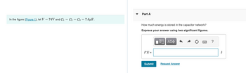 In the figure (Figure 1), let V = 74V and C₁ = C₂ = C3 = 7.6μF.
Part A
How much energy stored in the capacitor network?
Express your answer using two significant figures.
VE| ΑΣΦ 6
PE=
Submit
Request Answer
?
J