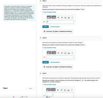 The switch in the circuit shown in (Figure 1) has been
closed for a long time, and the current through the
battery and the charge on the capacitor are no longer
changing. At t=0 the switch is opened. Determine the
following in terms of R, C, E, and t: (a) the initial current
through the battery; (b) the initial charge on the capacitor;
(c) the power being delivered to the second (vertical)
resistor the moment after the switch is opened; (d) the
time it takes the charge on the capacitor to fall to half of
its original value after the switch is opened.
Figure
R
1 = 0
1 of 1
Part C
Write down Ohm's law for resistance R that has voltage V and current I. Enter your answer as the expression for
resistance.
Express your answer in terms of some, all, or none of the variables V and I.
► View Available Hint(s)
R = V
Submit
Part D
X Incorrect; Try Again; 4 attempts remaining
P =
Submit
15. ΑΣΦ
Write down the equation for the power delivered to resistor R under voltage V.
Express your answer in terms of some, all, or none of the variables R and V.
► View Available Hint(s)
IVE ΑΣΦ
Previous Answers
Part E
X Incorrect; Try Again; 5 attempts remaining
q=
Previous Answers
Write down the equation for the charge on capacitor C discharging through resistance R as a function of time t.
Express your answer in terms of some, all, or none of the variables C, R, t, the initial charge on the
capacitor Qo, and the constant e.
► View Available Hint(s)
Π| ΑΣΦ
?
t
cr
?
?