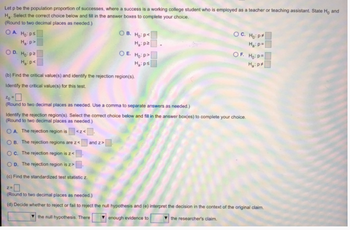 Let p be the population proportion of successes, where a success is a working college student who is employed as a teacher or teaching assistant. State Ho and
H. Select the correct choice below and fill in the answer boxes to complete your choice.
(Round to two decimal places as needed.)
OA. Hops
Ha p
OD. Ho p
Ha p<
OB. Ho: P
H₂:pz
OE. Ho: P
Hips
OC. Ho: P
H₂ p=
OF. Ho: P
Hap
(b) Find the critical value(s) and identify the rejection region(s).
Identify the critical value(s) for this test.
20 =
(Round to two decimal places as needed. Use a comma to separate answers as needed.)
Identify the rejection region(s). Select the correct choice below and fill in the answer box(es) to complete your choice.
(Round to two decimal places as needed.)
OA. The rejection region is <z<
OB. The rejection regions are z<
and z>
OC. The rejection region is z<
OD. The rejection region is z>
(c) Find the standardized test statistic z.
2=>
(Round to two decimal places as needed.)
(d) Decide whether to reject or fail to reject the null hypothesis and (e) interpret the decision in the context of the original claim.
the null hypothesis. There
enough evidence to
the researcher's claim.