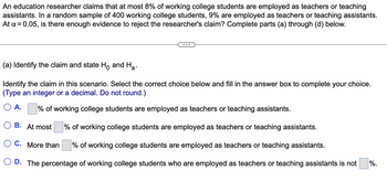 An education researcher claims that at most 8% of working college students are employed as teachers or teaching
assistants. In a random sample of 400 working college students, 9% are employed as teachers or teaching assistants.
At α = 0.05, is there enough evidence to reject the researcher's claim? Complete parts (a) through (d) below.
...
(a) Identify the claim and state Ho and Ha
Identify the claim in this scenario. Select the correct choice below and fill in the answer box to complete your choice.
(Type an integer or a decimal. Do not round.)
○ A.
% of working college students are employed as teachers or teaching assistants.
B. At most
C. More than
% of working college students are employed as teachers or teaching assistants.
% of working college students are employed as teachers or teaching assistants.
D. The percentage of working college students who are employed as teachers or teaching assistants is not
%.