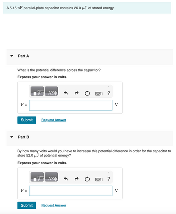 A 5.15 nF parallel-plate capacitor contains 26.0 µJ of stored energy.
▼
Part A
What is the potential difference across the capacitor?
Express your answer in volts.
V =
Submit
Part B
V =
ΑΣΦ
Submit
Request Answer
By how many volts would you have to increase this potential difference in order for the capacitor to
store 52.0 μJ of potential energy?
Express your answer in volts.
VG ΑΣΦ
?
Request Answer
?