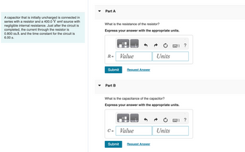 A capacitor that is initially uncharged is connected in
series with a resistor and a 400.0 V emf source with
negligible internal resistance. Just after the circuit is
completed, the current through the resistor is
0.800 mA and the time constant for the circuit is
6.00 s.
▼
Part A
What is the resistance of the resistor?
Express your answer with the appropriate units.
R =
Submit
Part B
C =
Value
Submit
What is the capacitance of the capacitor?
Express your answer with the appropriate units.
Request Answer
0
Value
Units
Request Answer
Units
?
?