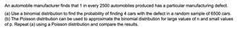 An automobile manufacturer finds that 1 in every 2500 automobiles produced has a particular manufacturing defect.
(a) Use a binomial distribution to find the probability of finding 4 cars with the defect in a random sample of 6500 cars.
(b) The Poisson distribution can be used to approximate the binomial distribution for large values of n and small values
of p. Repeat (a) using a Poisson distribution and compare the results.