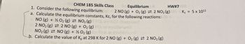 HW#7
Kc = 5 x 1012
CHEM 185 Skills Class
1. Consider the following equilibrium:
Equilibrium
2 NO (g) + O2 (g) 2 NO2 (g)
a. Calculate the equilibrium constants, Kc, for the following reactions:
O2(g) NO2 (g)
NO (g) +
2 NO2 (g)
NO2 (g)
2 NO (g) + O2(g)
NO (g) + ½ O2 (g)
b. Calculate the value of K, at 298 K for 2 NO (g) + O2 (g) 2 NO2 (g)