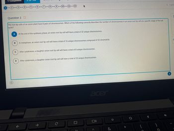 CollegeBoard
Question 1
The root tip cells of an onion plant have 8 pairs of chromosomes. Which of the following correctly describes the number of chromosomes in an onion root tip cell at a specific stage of the cell
cycle?
A
At the end of the synthesis phase, an onion root tip cell will have a total of 32 unique chromosomes.
B
In metaphase, an onion root tip cell will have a total of 16 unique chromosomes composed of 32 chromatids.
C
D
After cytokinesis, a daughter onion root tip cell will have a total of 8 unique chromosomes.
After cytokinesis, a daughter onion root tip cell will have a total of 32 unique chromosomes.
06
acer
Oll
O
*
✓
< 1 of 1