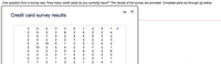One question from a survey was "How many credit cards do you currently have?" The results of the survey are provided. Complete parts (a) through (g) below.
- X
Credit card survey results
10
10
1
3
3
3
1
- 4 N m 2 1 O N 1 -
LO N M N ¢ N M2-4
M N 5 N 3 7 N3 3 2N
-54 m 3 3 9
n 3 3 N3 N N ¢ ¢ N
3 o N N- ¢ 5
M 3 3 N ¢ ¢ M21-
N M 7 N
N 5 N NN
m N 3 1
M N M N52 M 2 ¢

