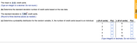The mean is 3.12 credit cards.
(Type an integer or a decimal. Do not round.)
(b) Determine the standard deviation number of credit cards based on the raw data.
The standard deviation is 1.882 credit cards.
(Round to three decimal places as needed.)
(c) Determine a probability distribution for the random variable, X, the number of credit cards issued to an individual.
x (# of cards) P(x)
x (# of cards) P(x)
1
7
3
8
4
10
(Type integers or decimals. Do not round.)
EBest Converter
