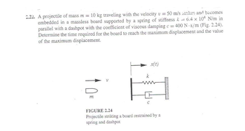 2.22. A projectile of mass m = 10 kg traveling with the velocity v =
=
.
50 m/s strikes and becomes
6.4 x 104 N/m in
embedded in a massless board supported by a spring of stiffness k
parallel with a dashpot with the coefficient of viscous damping c = 400 N s/m (Fig. 2.24).
Determine the time required for the board to reach the maximum displacement and the value
of the maximum displacement.
m
k
C
x(t)
FIGURE 2.24
Projectile striking a board restrained by a
spring and dashpot
PARA?