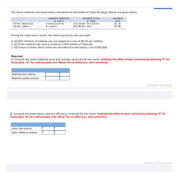 The direct materials and direct labour standards for one bottle of Clean-All spray cleaner are given below:
Standard Quantity
Standard Price
or Rate
$0.20 per millilitre
$15.00 per hour
Direct materials
Direct labour
During the most recent month, the following activity was recorded:
a. 20,000 millilitres of material was purchased at a cost of $0.25 per millilitre.
b. All of the material was used to produce 3,000 bottles of Clean-All.
c. 625 hours of direct labour time was recorded at a total labour cost of $10,000.
or Hours
6.0 millilitres
0.2 hours
Materials price variance
Materials quantity variance
Required:
1. Compute the direct materials price and quantity variances for the month. (Indicate the effect of each variance by selecting "F" for
favourable, "U" for unfavourable, and "None" for no effect (i.e., zero variance).)
Standard
Cost
$1.20
$3.00
Labour rate variance
Labour efficiency variance
Activate Window:
2. Compute the direct labour rate and efficiency variances for the month. (Indicate the effect of each variance by selecting "F" for
favourable, "U" for unfavourable, and "None" for no effect (i.e., zero variance).)
Activate Windows