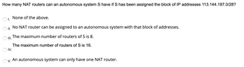 How many NAT routers can an autonomous system S have if S has been assigned the block of IP addresses 113.144.187.0/28?
None of the above.
II.
No NAT router can be assigned to an autonomous system with that block of addresses.
OI.
The maximum number of routers of S is 8.
III.
O IV.
The maximum number of routers of S is 16.
Ov. An autonomous system can only have one NAT router.