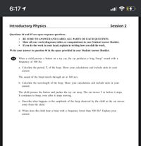 6:17 1
Introductory Physics
Session 2
Questions 44 and 45 are open-response questions.
BE SURE TO ANSWER AND LABEL ALL PARTS OF EACH QUESTION.
Show all your work (diagrams, tables, or computations) in your Student Answer Booklet.
If you do the work in your head, explain in writing how you did the work.
Write your answer to question 44 in the space provided in your Student Answer Booklet.
44
When a child presses a button on a toy car, the car produces a long “beep" sound with a
frequency of 500 Hz.
a. Calculate the period, T, of the beep. Show your calculations and include units in your
answer.
The sound of the beep travels through air at 340 m/s.
b. Calculate the wavelength of the beep. Show your calculations and include units in your
answer.
The child presses the button and pushes the toy car away. The car moves 5 m before it stops.
It continues to beep, even after it stops moving.
c. Describe what happens to the amplitude of the beep observed by the child as the car moves
away from the child.
d. When does the child hear a beep with a frequency lower than 500 Hz? Explain your
answer.
