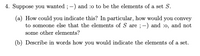 4. Suppose you wanted ; -) and :o to be the elements of a set S.
(a) How could you indicate this? In particular, how would you convey
to someone else that the elements of S are ;-) and :0, and not
some other elements?
(b) Describe in words how you would indicate the elements of a set.
